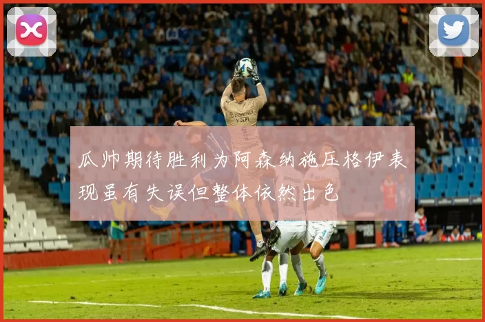 瓜帅期待胜利为阿森纳施压格伊表现虽有失误但整体依然出色