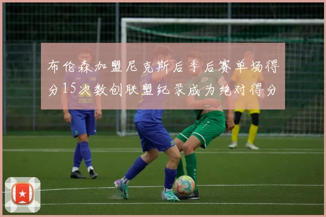 布伦森加盟尼克斯后季后赛单场得分15次数创联盟纪录成为绝对得分王