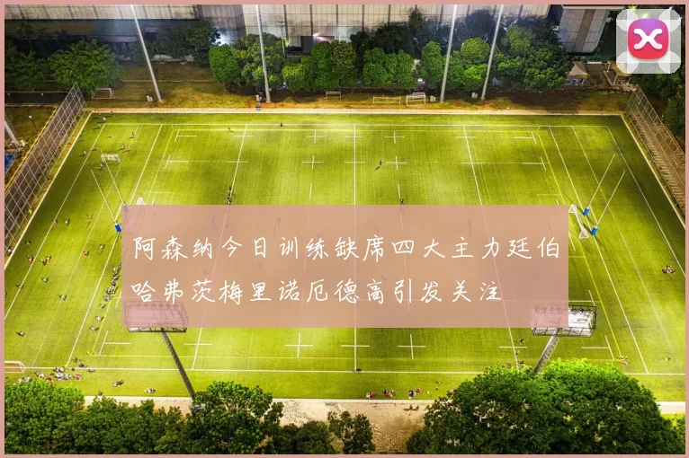 阿森纳今日训练缺席四大主力廷伯哈弗茨梅里诺厄德高引发关注