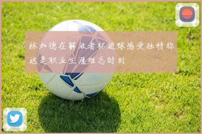 林加德在解放者杯进球感受独特称这是职业生涯难忘时刻