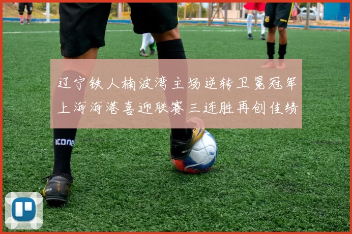 辽宁铁人楠波湾主场逆转卫冕冠军上海海港喜迎联赛三连胜再创佳绩