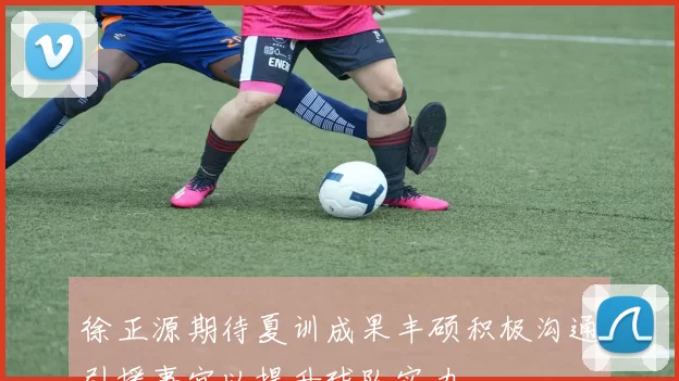 徐正源期待夏训成果丰硕积极沟通引援事宜以提升球队实力