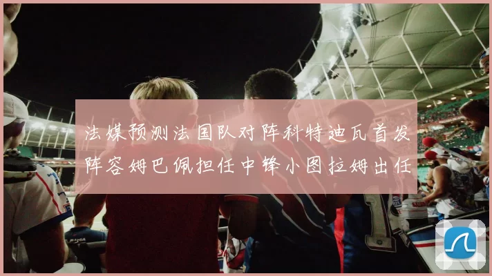 法媒预测法国队对阵科特迪瓦首发阵容姆巴佩担任中锋小图拉姆出任左边锋