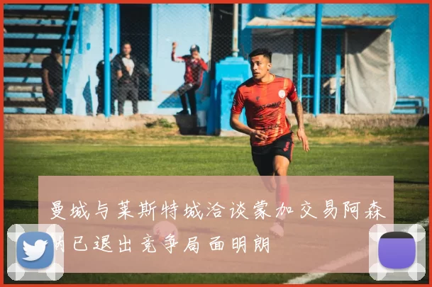 曼城与莱斯特城洽谈蒙加交易阿森纳已退出竞争局面明朗