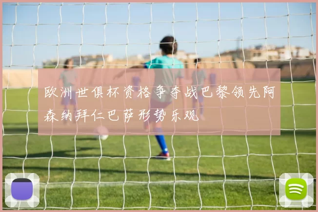 欧洲世俱杯资格争夺战巴黎领先阿森纳拜仁巴萨形势乐观
