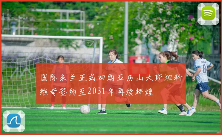 国际米兰正式回购亚历山大斯坦科维奇签约至2031年再续辉煌